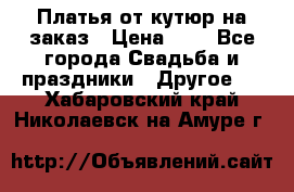 Платья от кутюр на заказ › Цена ­ 1 - Все города Свадьба и праздники » Другое   . Хабаровский край,Николаевск-на-Амуре г.